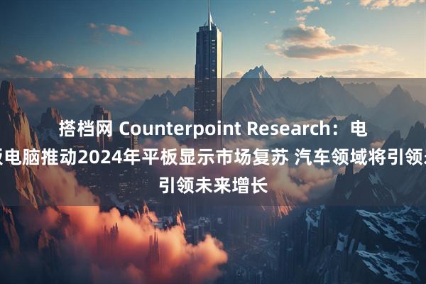 搭档网 Counterpoint Research：电视与平板电脑推动2024年平板显示市场复苏 汽车领域将引领未来增长