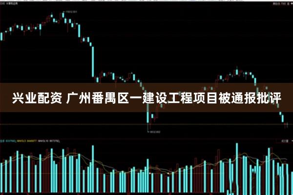 兴业配资 广州番禺区一建设工程项目被通报批评