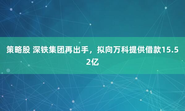策略股 深铁集团再出手，拟向万科提供借款15.52亿