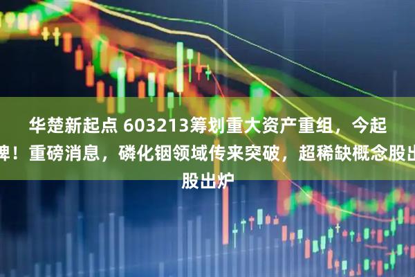 华楚新起点 603213筹划重大资产重组，今起停牌！重磅消息，磷化铟领域传来突破，超稀缺概念股出炉