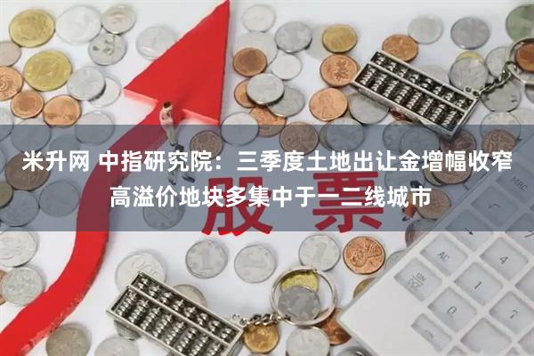 米升网 中指研究院：三季度土地出让金增幅收窄 高溢价地块多集中于一二线城市