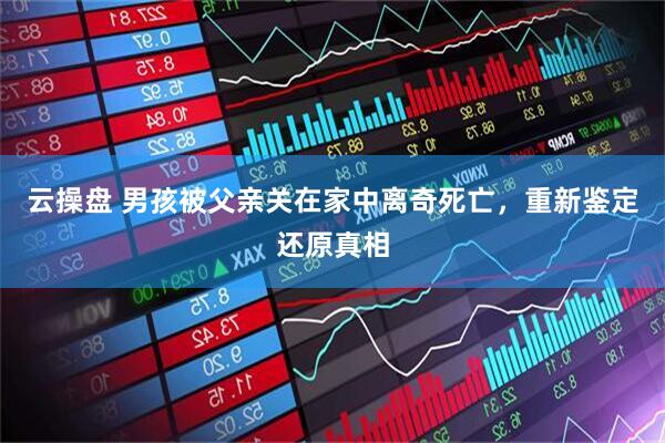 云操盘 男孩被父亲关在家中离奇死亡，重新鉴定还原真相