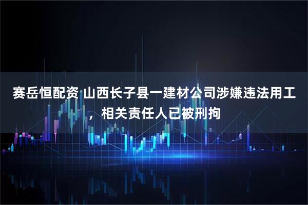 赛岳恒配资 山西长子县一建材公司涉嫌违法用工，相关责任人已被刑拘