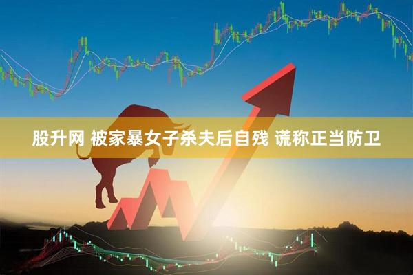 股升网 被家暴女子杀夫后自残 谎称正当防卫