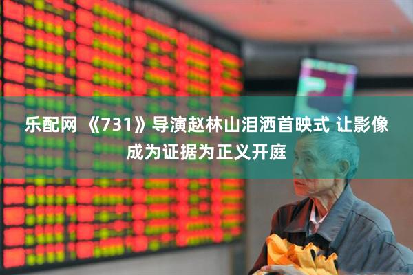 乐配网 《731》导演赵林山泪洒首映式 让影像成为证据为正义开庭