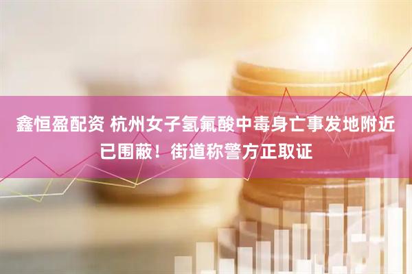 鑫恒盈配资 杭州女子氢氟酸中毒身亡事发地附近已围蔽！街道称警方正取证