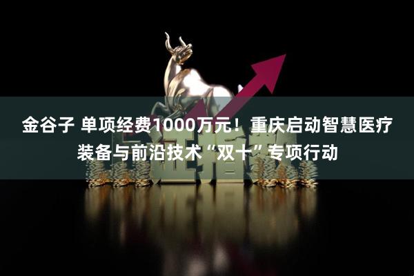 金谷子 单项经费1000万元！重庆启动智慧医疗装备与前沿技术“双十”专项行动
