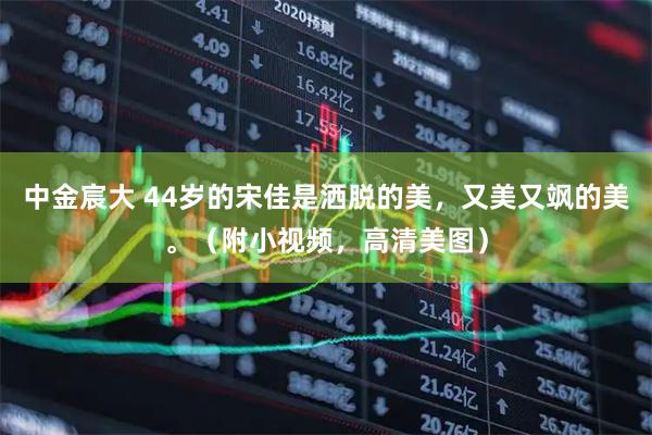 中金宸大 44岁的宋佳是洒脱的美，又美又飒的美。（附小视频，高清美图）