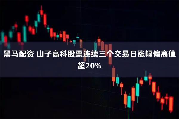 黑马配资 山子高科股票连续三个交易日涨幅偏离值超20%