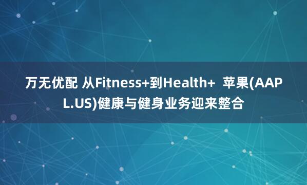 万无优配 从Fitness+到Health+  苹果(AAPL.US)健康与健身业务迎来整合