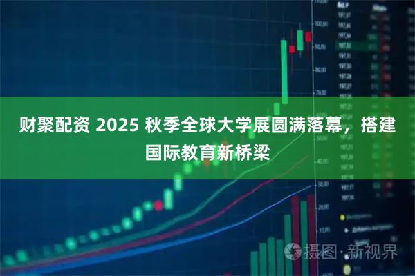 财聚配资 2025 秋季全球大学展圆满落幕，搭建国际教育新桥梁