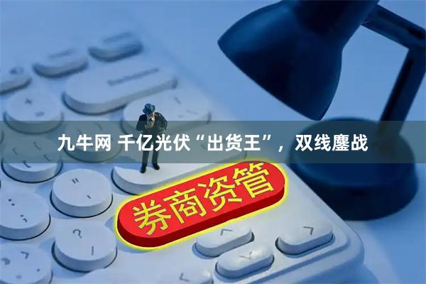 九牛网 千亿光伏“出货王”，双线鏖战