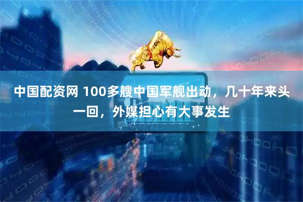 中国配资网 100多艘中国军舰出动，几十年来头一回，外媒担心有大事发生