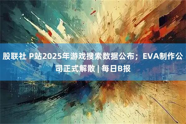 股联社 P站2025年游戏搜索数据公布；EVA制作公司正式解散 | 每日B报