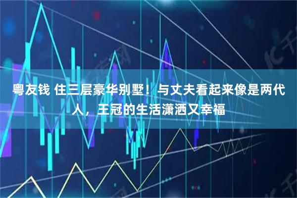 粤友钱 住三层豪华别墅！与丈夫看起来像是两代人，王冠的生活潇洒又幸福
