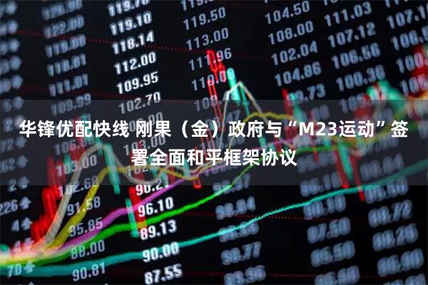 华锋优配快线 刚果（金）政府与“M23运动”签署全面和平框架协议
