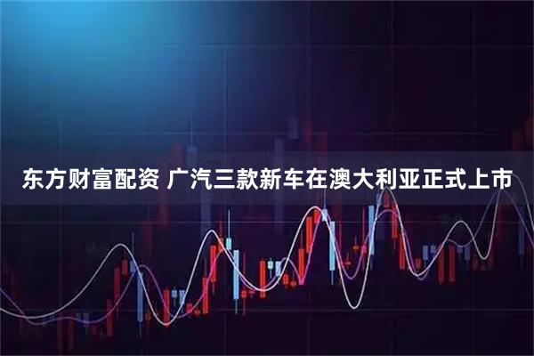 东方财富配资 广汽三款新车在澳大利亚正式上市