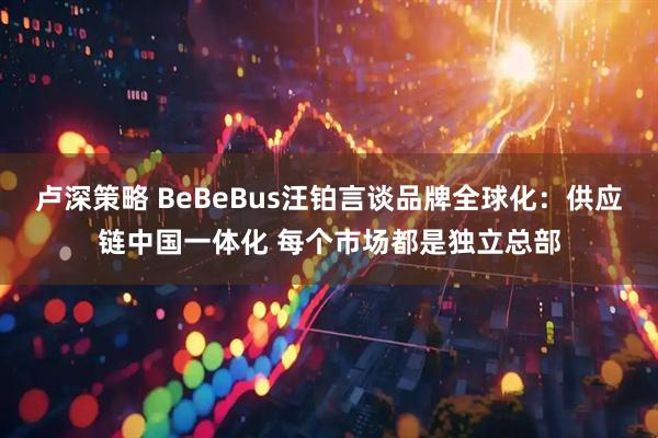 卢深策略 BeBeBus汪铂言谈品牌全球化：供应链中国一体化 每个市场都是独立总部