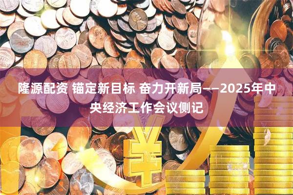 隆源配资 锚定新目标 奋力开新局——2025年中央经济工作会议侧记