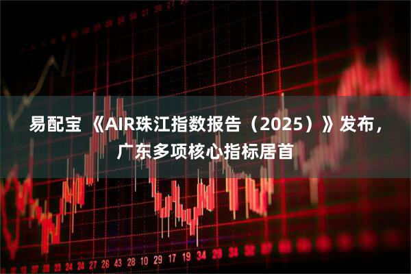易配宝 《AIR珠江指数报告（2025）》发布，广东多项核心指标居首