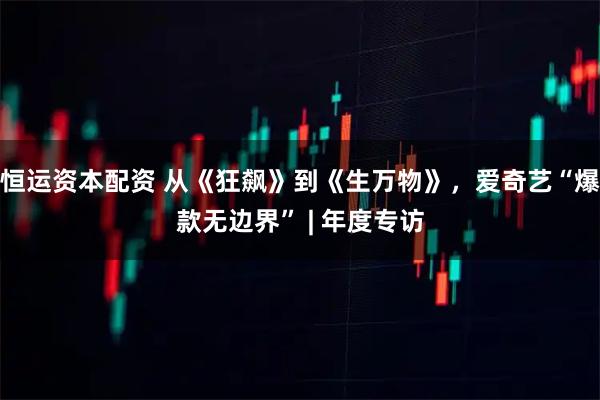 恒运资本配资 从《狂飙》到《生万物》，爱奇艺“爆款无边界” | 年度专访