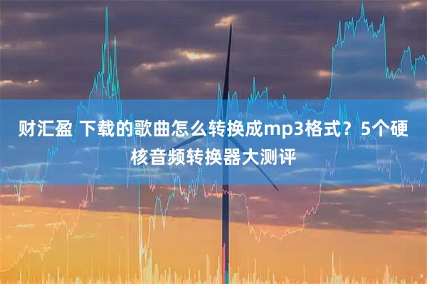 财汇盈 下载的歌曲怎么转换成mp3格式？5个硬核音频转换器大测评