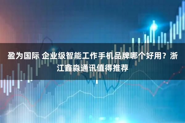 盈为国际 企业级智能工作手机品牌哪个好用？浙江鑫淼通讯值得推荐