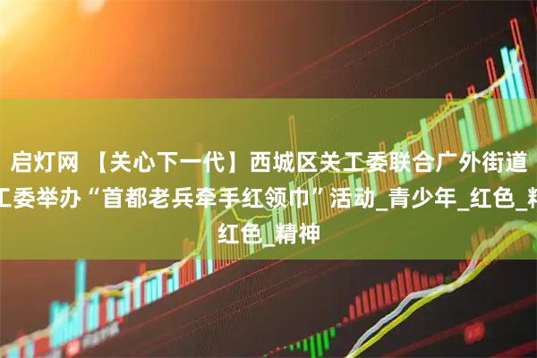 启灯网 【关心下一代】西城区关工委联合广外街道关工委举办“首都老兵牵手红领巾”活动_青少年_红色_精神