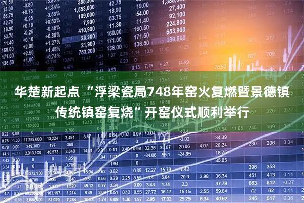 华楚新起点 “浮梁瓷局748年窑火复燃暨景德镇传统镇窑复烧”开窑仪式顺利举行